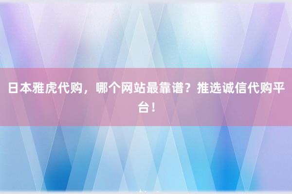 日本雅虎代购，哪个网站最靠谱？推选诚信代购平台！