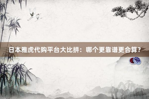 日本雅虎代购平台大比拼：哪个更靠谱更合算？